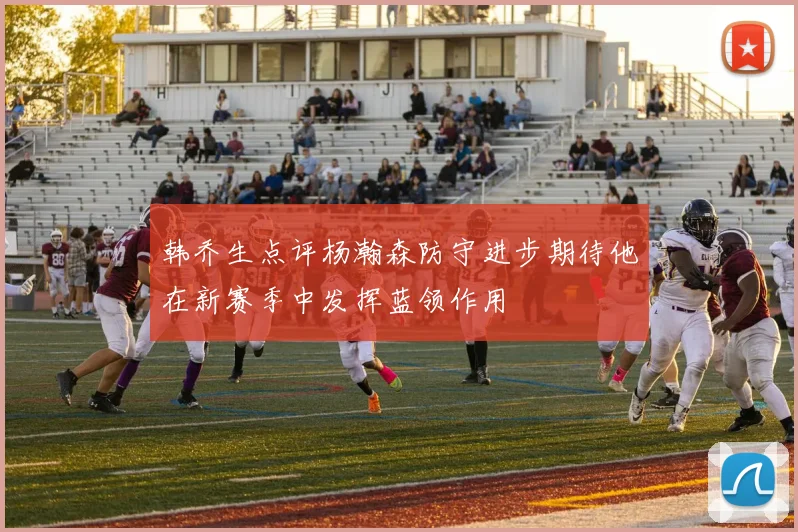 韩乔生点评杨瀚森防守进步期待他在新赛季中发挥蓝领作用