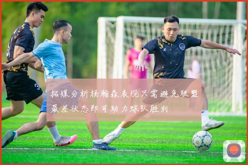 拓媒分析杨瀚森表现只需避免联盟最差状态即可助力球队胜利