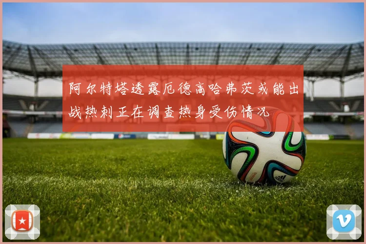 阿尔特塔透露厄德高哈弗茨或能出战热刺正在调查热身受伤情况