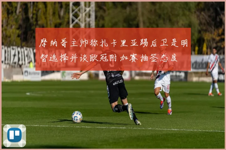 摩纳哥主帅称扎卡里亚踢后卫是明智选择并谈欧冠附加赛抽签态度