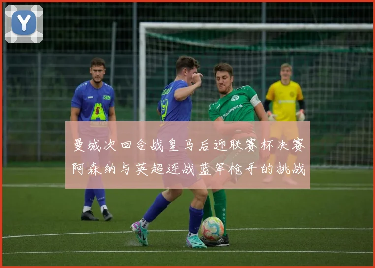曼城次回合战皇马后迎联赛杯决赛阿森纳与英超连战蓝军枪手的挑战