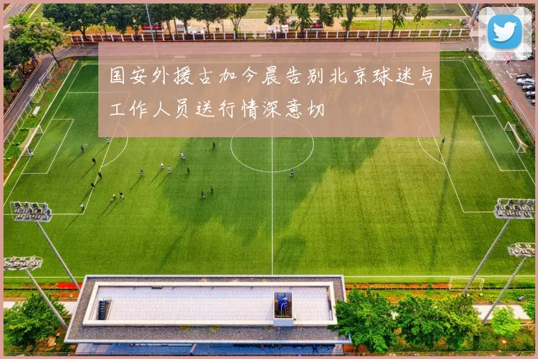 国安外援古加今晨告别北京球迷与工作人员送行情深意切