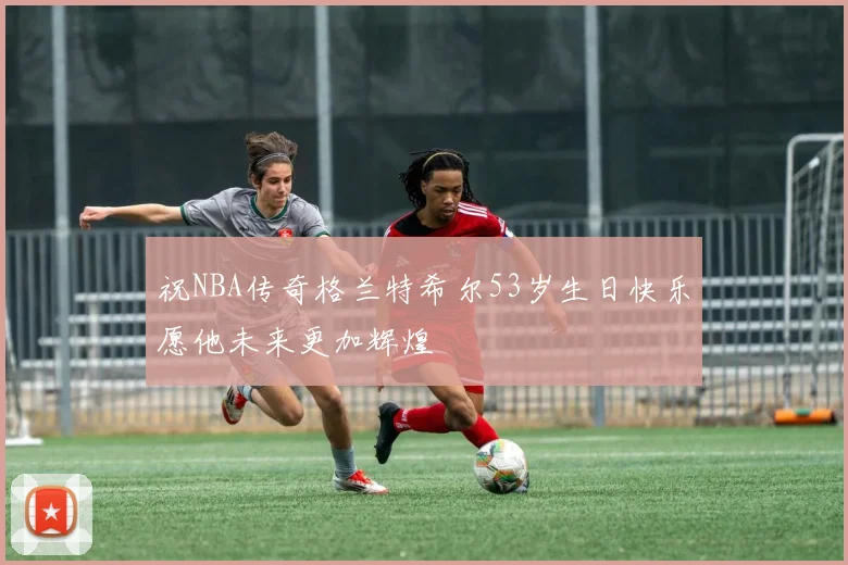 祝NBA传奇格兰特希尔53岁生日快乐愿他未来更加辉煌