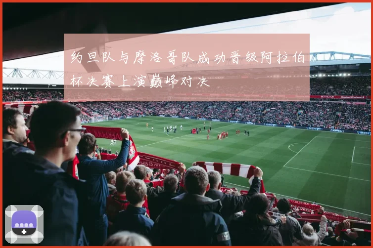 约旦队与摩洛哥队成功晋级阿拉伯杯决赛上演巅峰对决