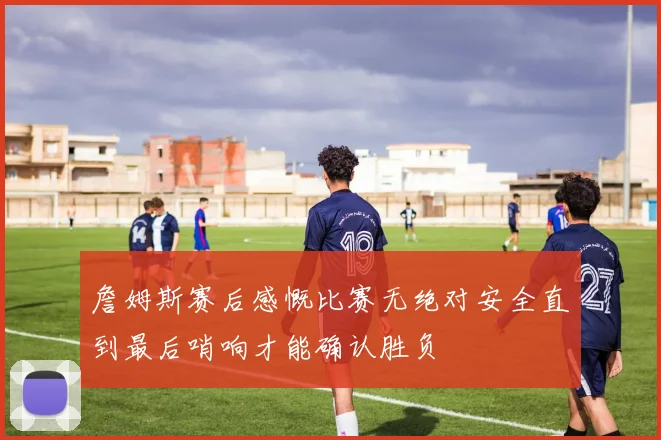 詹姆斯赛后感慨比赛无绝对安全直到最后哨响才能确认胜负