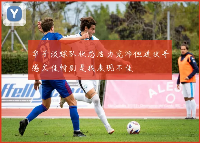 华子谈球队状态活力充沛但进攻手感欠佳特别是我表现不佳