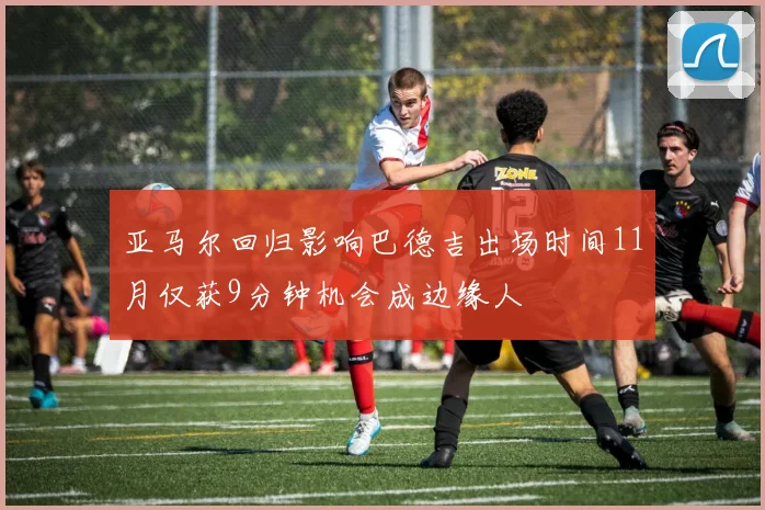 亚马尔回归影响巴德吉出场时间11月仅获9分钟机会成边缘人