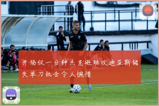 开场仅一分钟杰克逊助攻迪亚斯错失单刀机会令人惋惜