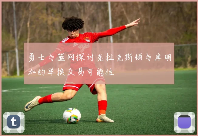 勇士与篮网探讨克拉克斯顿与库明加的单换交易可能性