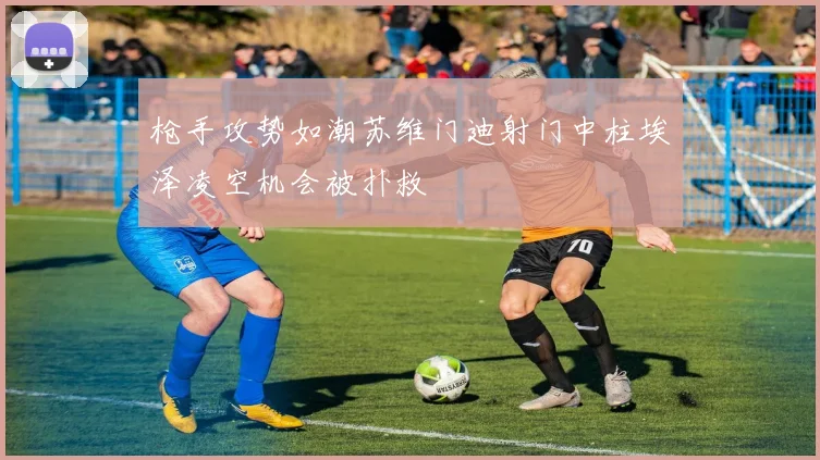 枪手攻势如潮苏维门迪射门中柱埃泽凌空机会被扑救