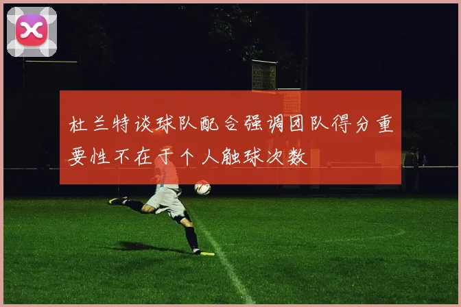 杜兰特谈球队配合强调团队得分重要性不在于个人触球次数
