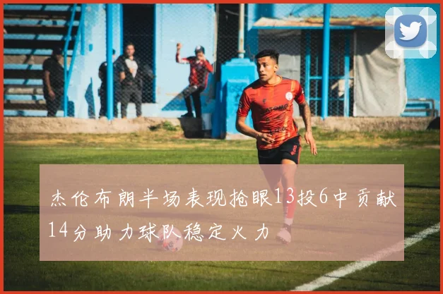 杰伦布朗半场表现抢眼13投6中贡献14分助力球队稳定火力