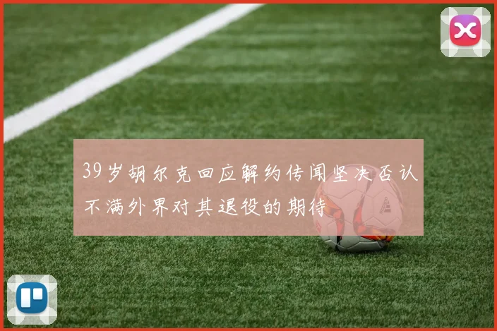 39岁胡尔克回应解约传闻坚决否认不满外界对其退役的期待