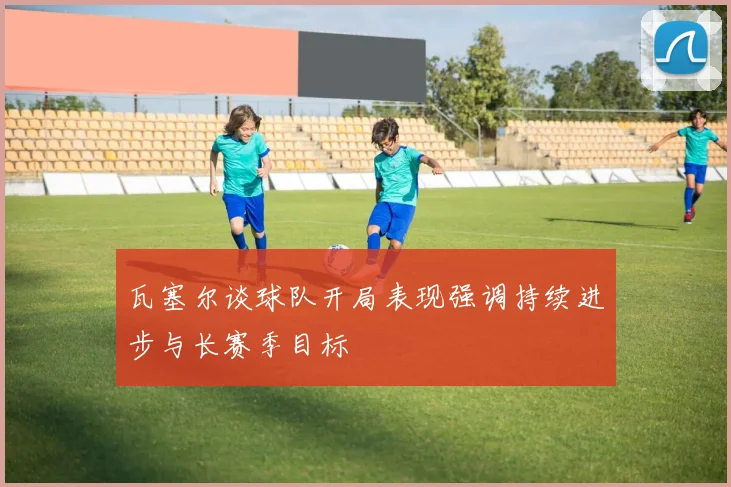 瓦塞尔谈球队开局表现强调持续进步与长赛季目标