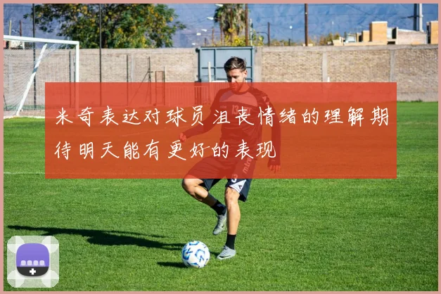 米奇表达对球员沮丧情绪的理解期待明天能有更好的表现