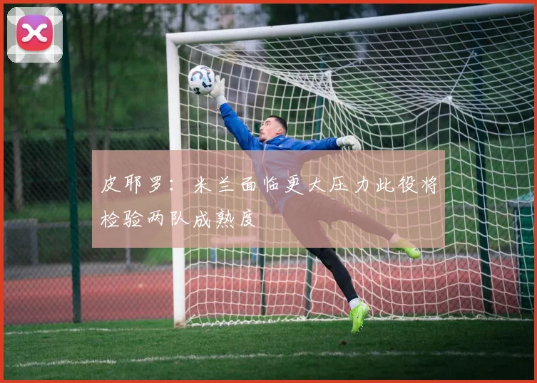 皮耶罗：米兰面临更大压力此役将检验两队成熟度