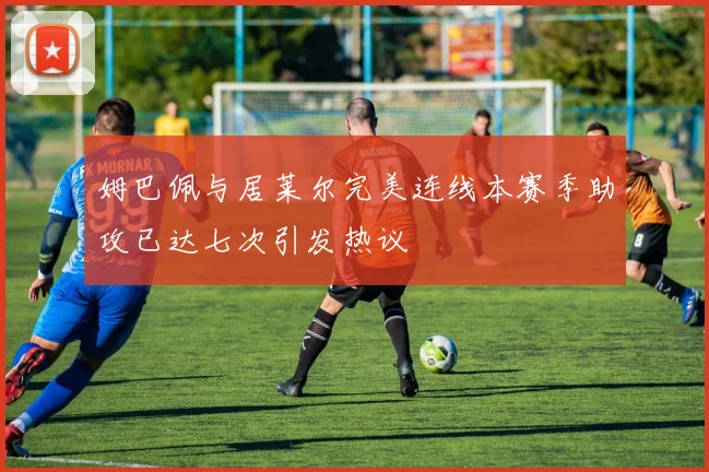 姆巴佩与居莱尔完美连线本赛季助攻已达七次引发热议