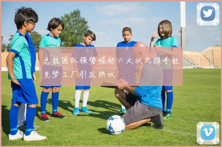 总裁团队强势崛起六大状元携手杜克梦工厂引发热议