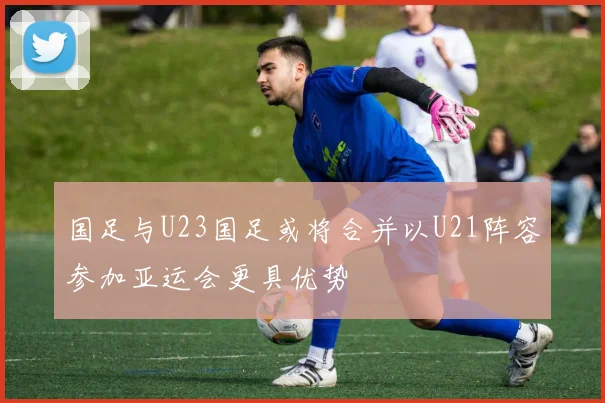 国足与U23国足或将合并以U21阵容参加亚运会更具优势