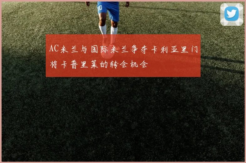AC米兰与国际米兰争夺卡利亚里门将卡普里莱的转会机会