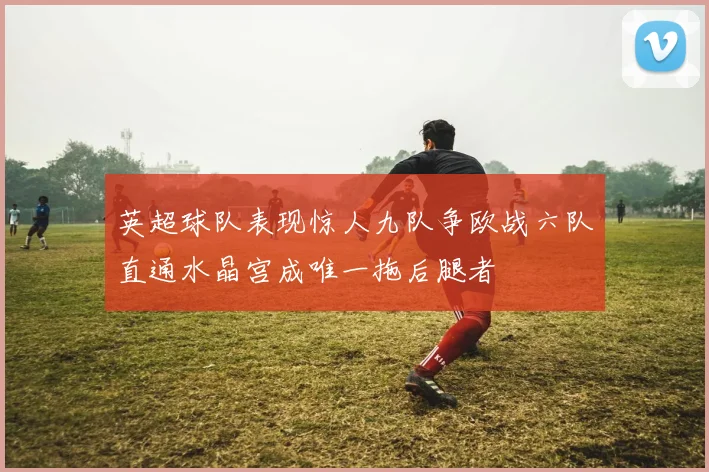 英超球队表现惊人九队争欧战六队直通水晶宫成唯一拖后腿者