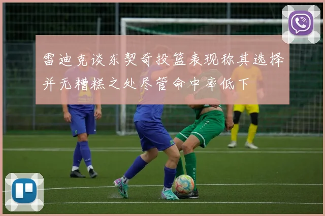 雷迪克谈东契奇投篮表现称其选择并无糟糕之处尽管命中率低下