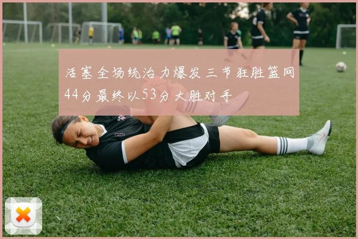 活塞全场统治力爆发三节狂胜篮网44分最终以53分大胜对手