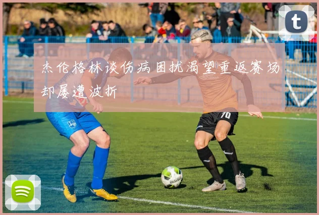 杰伦格林谈伤病困扰渴望重返赛场却屡遭波折