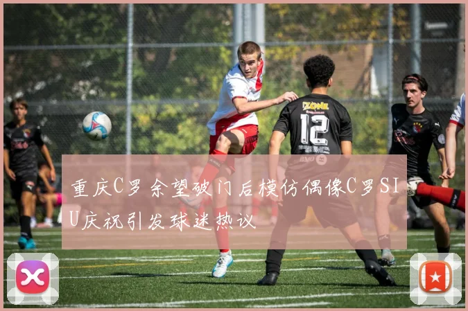 重庆C罗余望破门后模仿偶像C罗SIU庆祝引发球迷热议