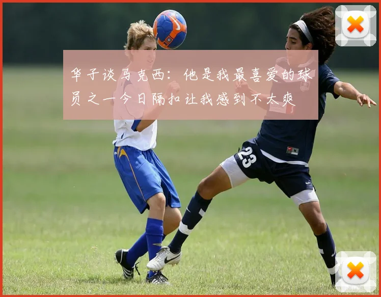 华子谈马克西：他是我最喜爱的球员之一今日隔扣让我感到不太爽