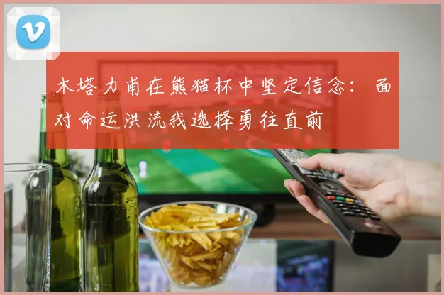 木塔力甫在熊猫杯中坚定信念：面对命运洪流我选择勇往直前
