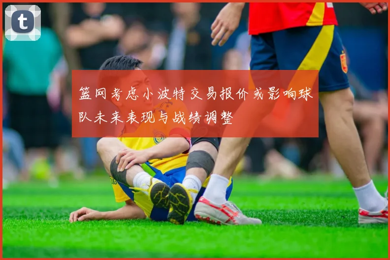 篮网考虑小波特交易报价或影响球队未来表现与战绩调整