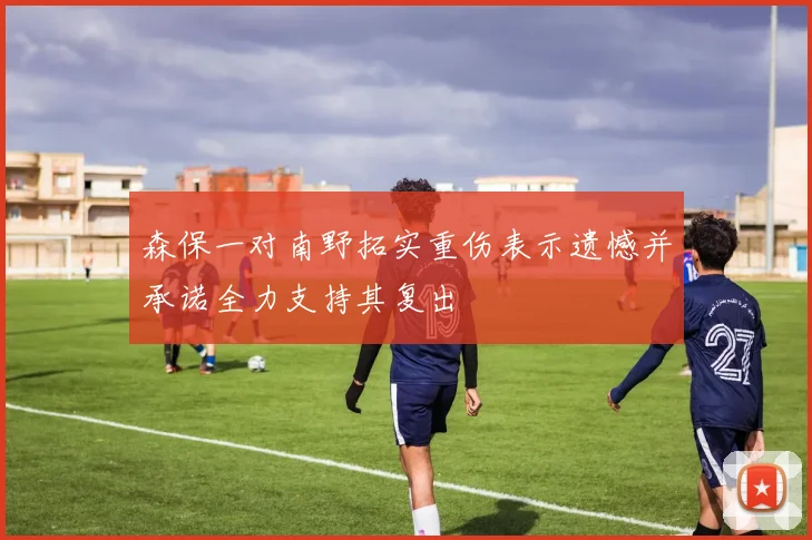 森保一对南野拓实重伤表示遗憾并承诺全力支持其复出