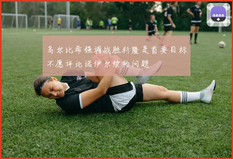 乌尔比希强调战胜科隆是首要目标不愿评论诺伊尔续约问题