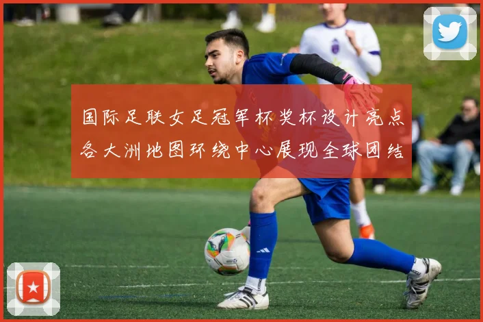 国际足联女足冠军杯奖杯设计亮点各大洲地图环绕中心展现全球团结与竞技精神